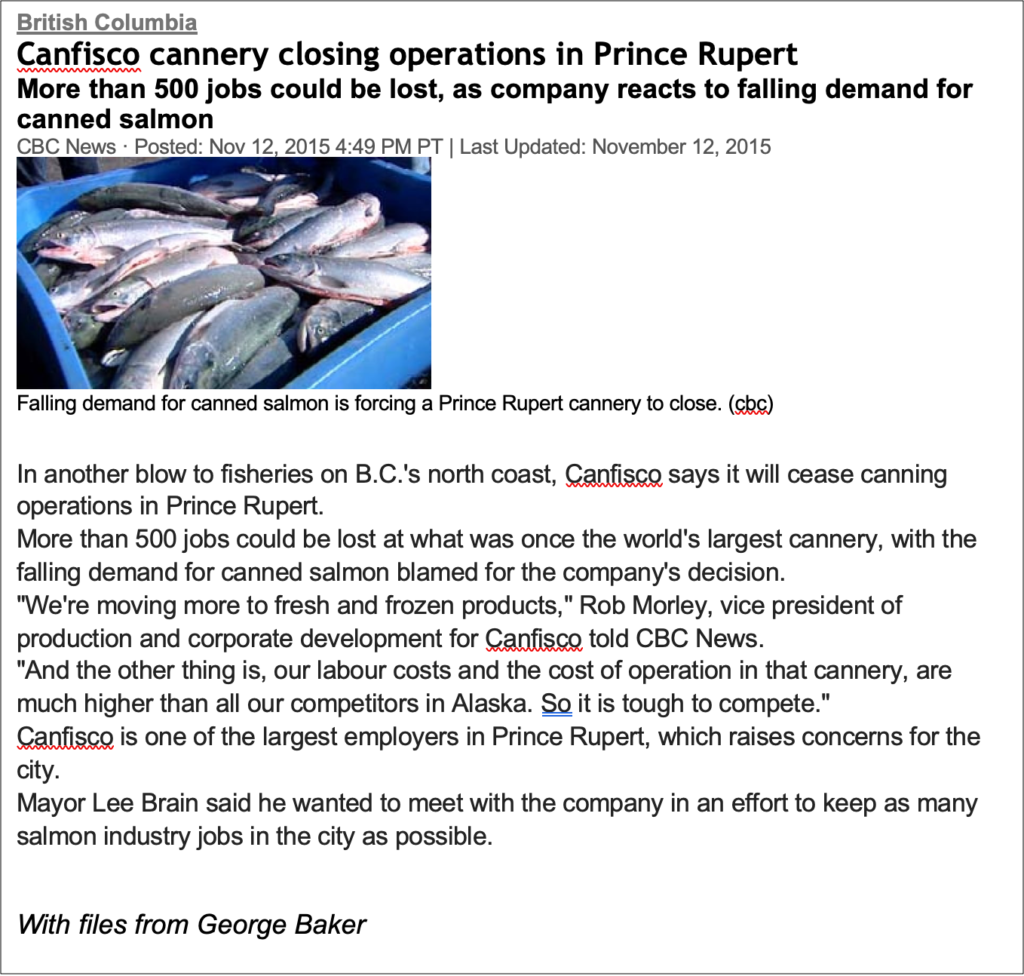 Text Box: British Columbia
Canfisco cannery closing operations in Prince Rupert
More than 500 jobs could be lost, as company reacts to falling demand for canned salmon
CBC News · Posted: Nov 12, 2015 4:49 PM PT | Last Updated: November 12, 2015
 
Falling demand for canned salmon is forcing a Prince Rupert cannery to close. (cbc)

In another blow to fisheries on B.C.'s north coast, Canfisco says it will cease canning operations in Prince Rupert.
More than 500 jobs could be lost at what was once the world's largest cannery, with the falling demand for canned salmon blamed for the company's decision.
"We're moving more to fresh and frozen products," Rob Morley, vice president of production and corporate development for Canfisco told CBC News.
"And the other thing is, our labour costs and the cost of operation in that cannery, are much higher than all our competitors in Alaska. So it is tough to compete."
Canfisco is one of the largest employers in Prince Rupert, which raises concerns for the city.
Mayor Lee Brain said he wanted to meet with the company in an effort to keep as many salmon industry jobs in the city as possible.       
With files from George Baker
